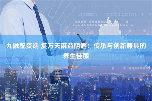 九融配资端 复方天麻益阴酒：传承与创新兼具的养生佳酿
