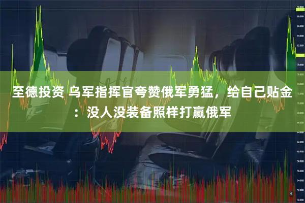 至德投资 乌军指挥官夸赞俄军勇猛，给自己贴金：没人没装备照样打赢俄军
