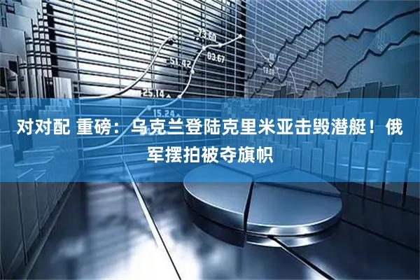 对对配 重磅：乌克兰登陆克里米亚击毁潜艇！俄军摆拍被夺旗帜