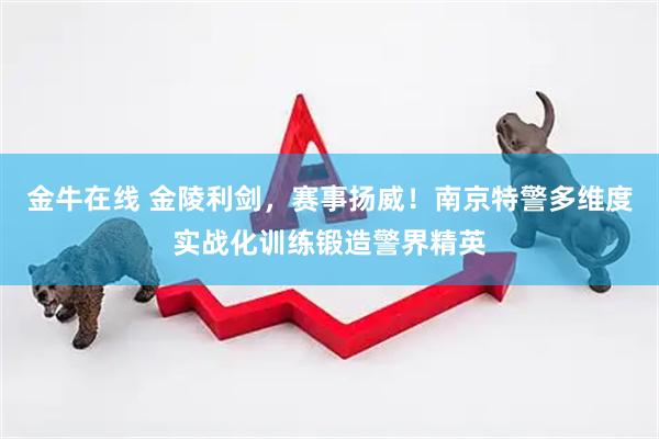 金牛在线 金陵利剑，赛事扬威！南京特警多维度实战化训练锻造警界精英