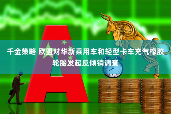 千金策略 欧盟对华新乘用车和轻型卡车充气橡胶轮胎发起反倾销调查