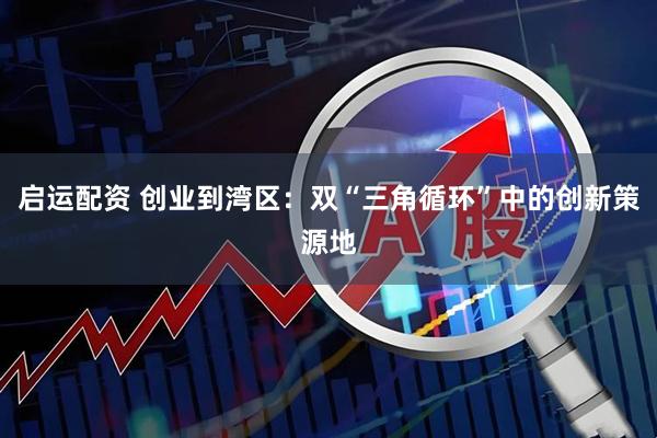 启运配资 创业到湾区：双“三角循环”中的创新策源地