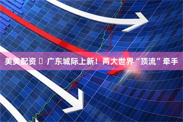 美美配资 ​广东城际上新！两大世界“顶流”牵手