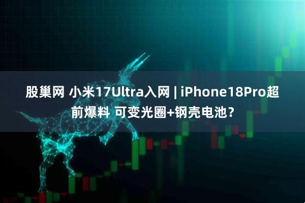 股巢网 小米17Ultra入网 | iPhone18Pro超前爆料 可变光圈+钢壳电池?