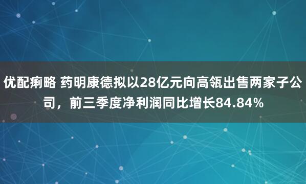 优配痢略 药明康德拟以28亿元向高瓴出售两家子公司，前三季度净利润同比增长84.84%