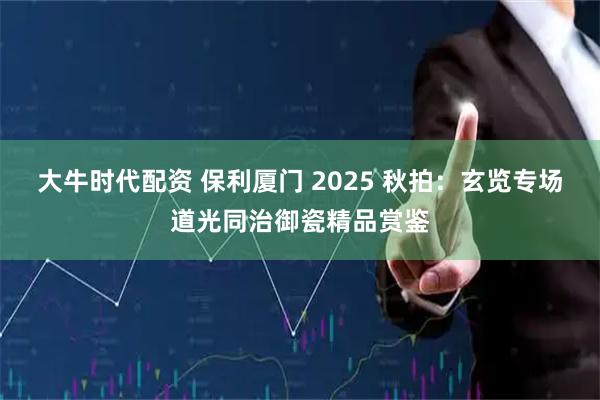 大牛时代配资 保利厦门 2025 秋拍：玄览专场道光同治御瓷精品赏鉴