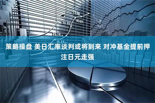 策略操盘 美日汇率谈判或将到来 对冲基金提前押注日元走强