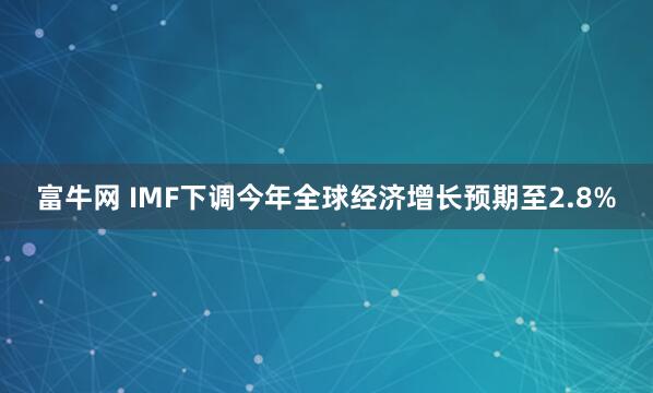 富牛网 IMF下调今年全球经济增长预期至2.8%