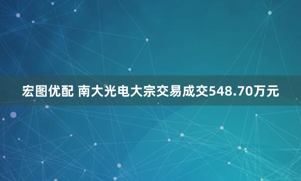 宏图优配 南大光电大宗交易成交548.70万元