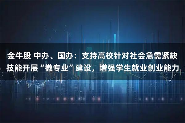 金牛股 中办、国办：支持高校针对社会急需紧缺技能开展“微专业”建设，增强学生就业创业能力