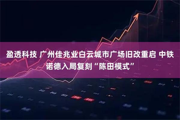 盈透科技 广州佳兆业白云城市广场旧改重启 中铁诺德入局复刻“陈田模式”