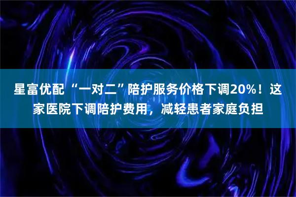 星富优配 “一对二”陪护服务价格下调20%!这家医院下调陪护费用,减轻患者家庭负担