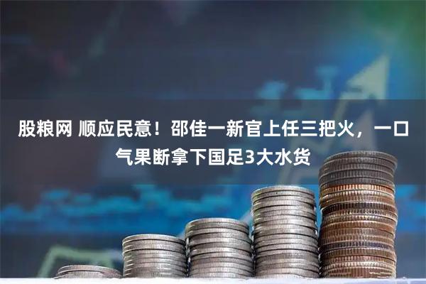 股粮网 顺应民意！邵佳一新官上任三把火，一口气果断拿下国足3大水货