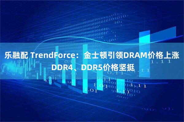 乐融配 TrendForce：金士顿引领DRAM价格上涨 DDR4、DDR5价格坚挺