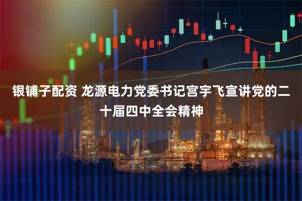 银铺子配资 龙源电力党委书记宫宇飞宣讲党的二十届四中全会精神