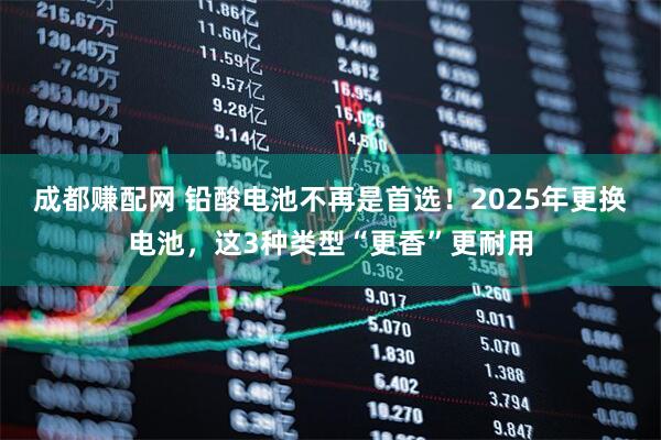 成都赚配网 铅酸电池不再是首选！2025年更换电池，这3种类型“更香”更耐用