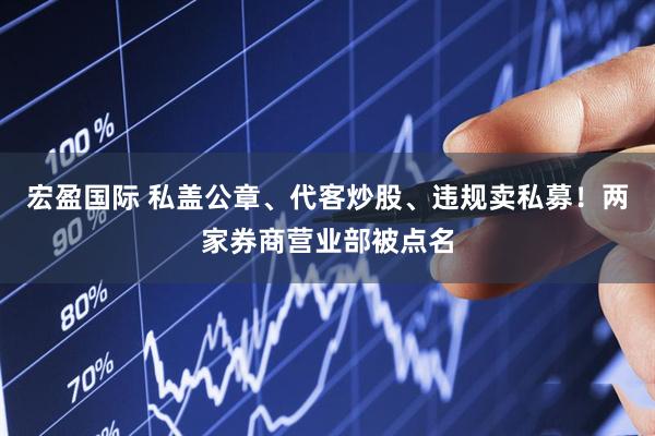 宏盈国际 私盖公章、代客炒股、违规卖私募！两家券商营业部被点名